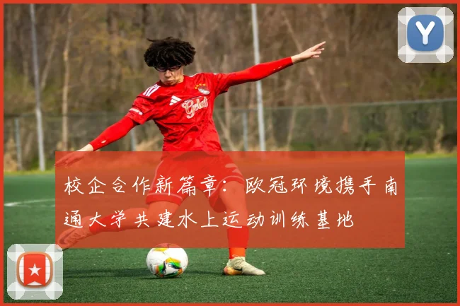 校企合作新篇章：欧冠环境携手南通大学共建水上运动训练基地