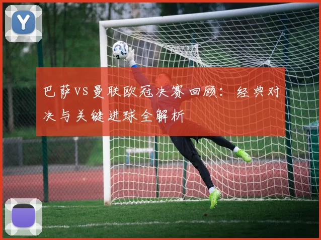巴萨vs曼联欧冠决赛回顾：经典对决与关键进球全解析