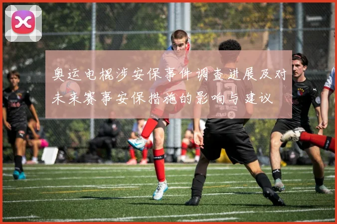 奥运电棍涉安保事件调查进展及对未来赛事安保措施的影响与建议