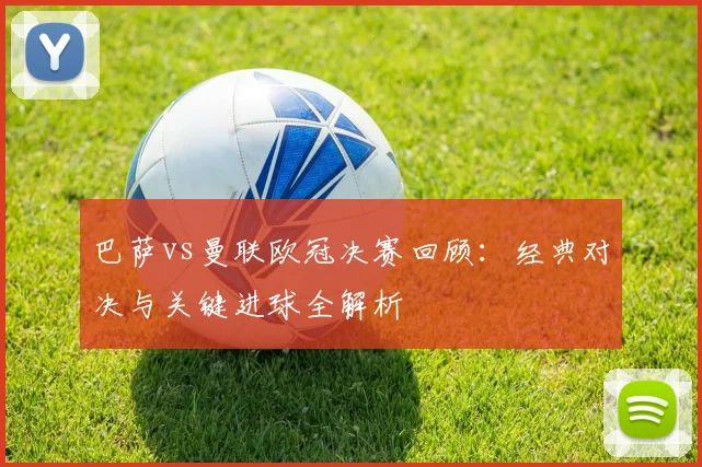 巴萨vs曼联欧冠决赛回顾：经典对决与关键进球全解析