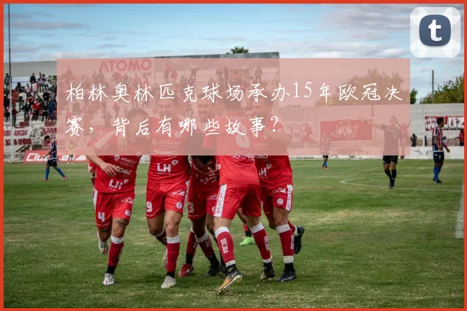 柏林奥林匹克球场承办15年欧冠决赛，背后有哪些故事？