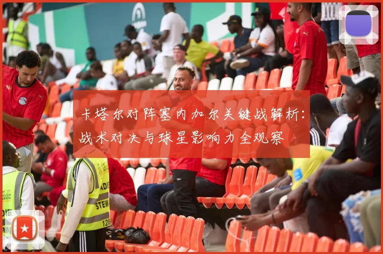 卡塔尔对阵塞内加尔关键战解析：战术对决与球星影响力全观察