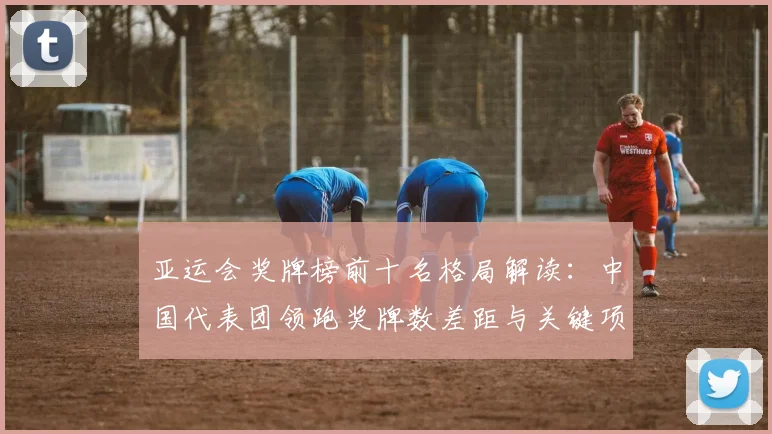 亚运会奖牌榜前十名格局解读：中国代表团领跑奖牌数差距与关键项目看点