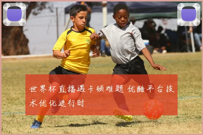 世界杯直播遇卡顿难题 优酷平台技术优化进行时