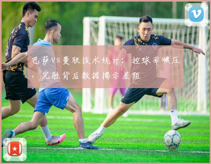 巴萨vs曼联技术统计：控球率碾压，完胜背后数据揭示差距
