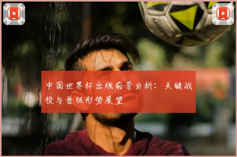 中国世界杯出线前景分析：关键战役与晋级形势展望