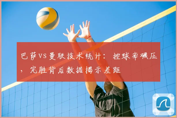 巴萨vs曼联技术统计：控球率碾压，完胜背后数据揭示差距