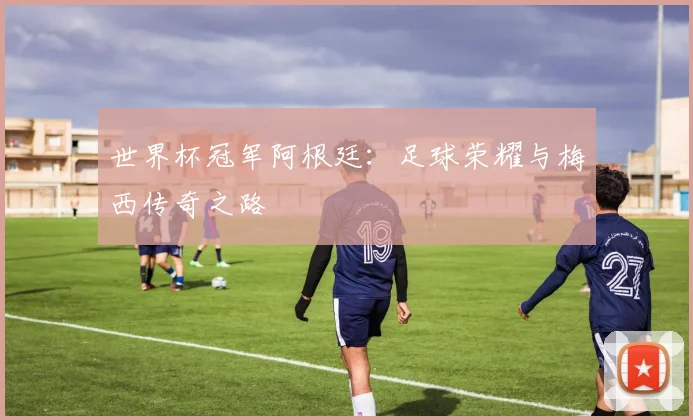 世界杯冠军阿根廷:足球荣耀与梅西传奇之路
