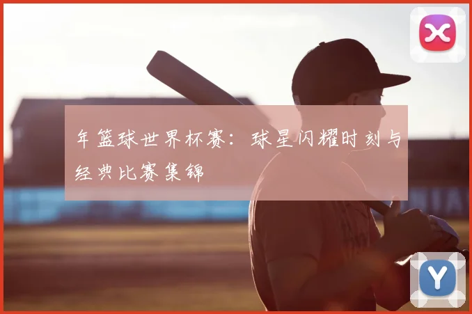 年篮球世界杯赛：球星闪耀时刻与经典比赛集锦