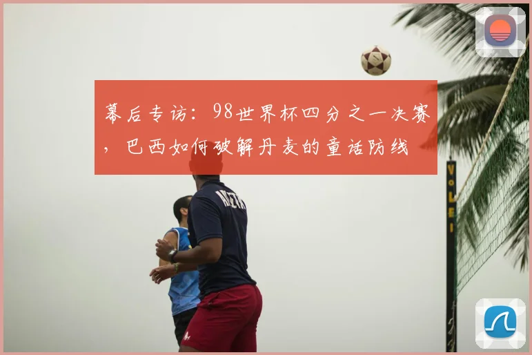 幕后专访:98世界杯四分之一决赛,巴西如何破解丹麦的童话防线