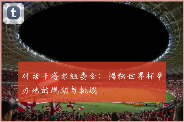 对话卡塔尔组委会：揭秘世界杯举办地的规划与挑战