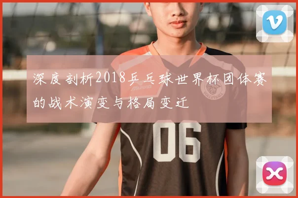 深度剖析2018乒乓球世界杯团体赛的战术演变与格局变迁