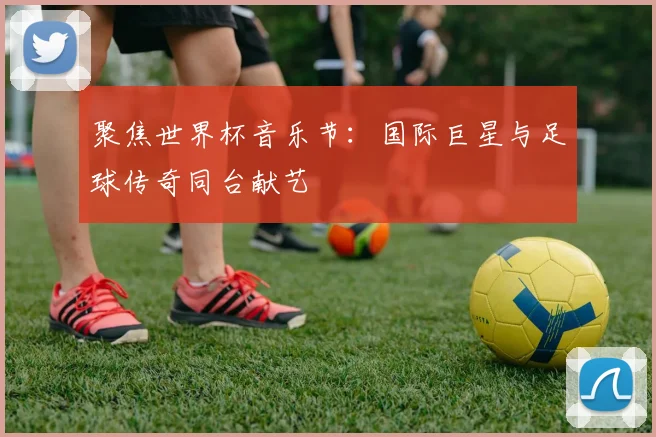 聚焦世界杯音乐节:国际巨星与足球传奇同台献艺