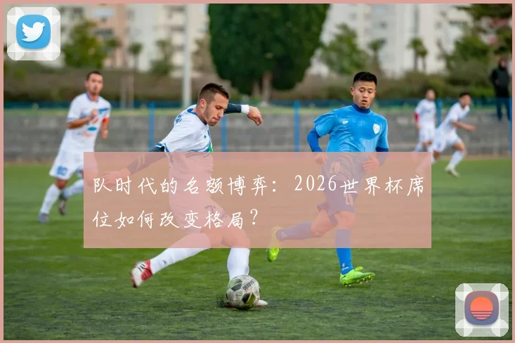 队时代的名额博弈:2026世界杯席位如何改变格局?