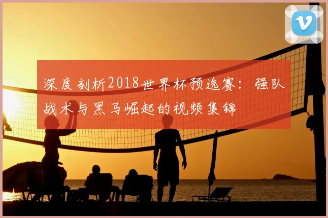 深度剖析2018世界杯预选赛:强队战术与黑马崛起的视频集锦