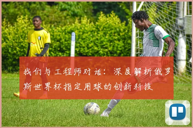 我们与工程师对话:深度解析俄罗斯世界杯指定用球的创新科技