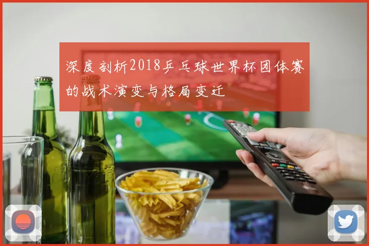 深度剖析2018乒乓球世界杯团体赛的战术演变与格局变迁