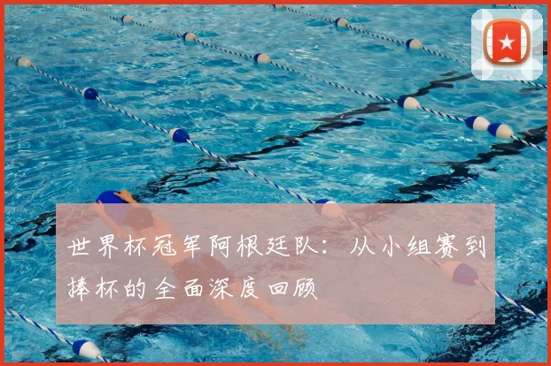 世界杯冠军阿根廷队:从小组赛到捧杯的全面深度回顾