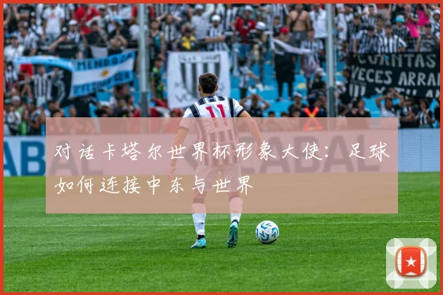 对话卡塔尔世界杯形象大使:足球如何连接中东与世界
