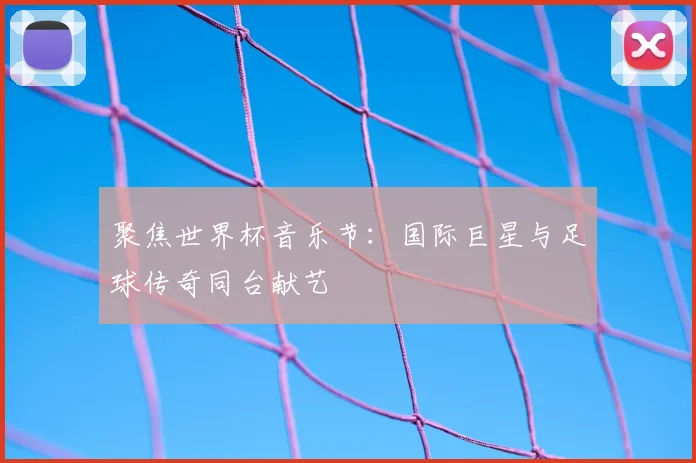 聚焦世界杯音乐节:国际巨星与足球传奇同台献艺