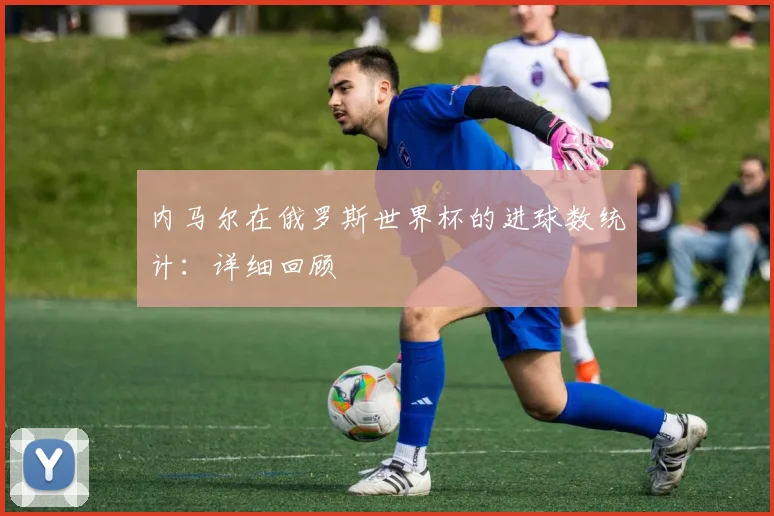 内马尔在俄罗斯世界杯的进球数统计:详细回顾