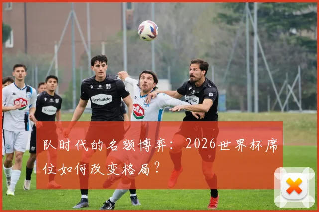 队时代的名额博弈:2026世界杯席位如何改变格局?